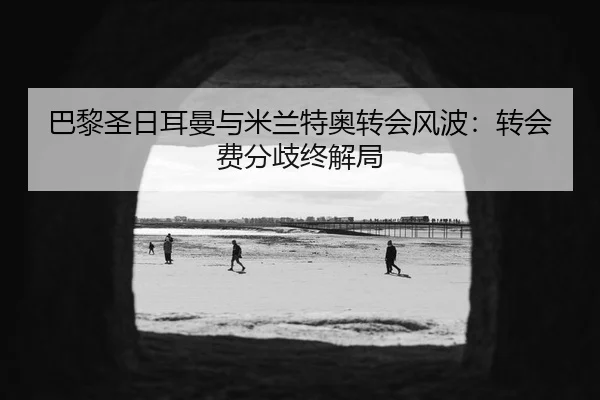 巴黎圣日耳曼与米兰特奥转会风波：转会费分歧终解局